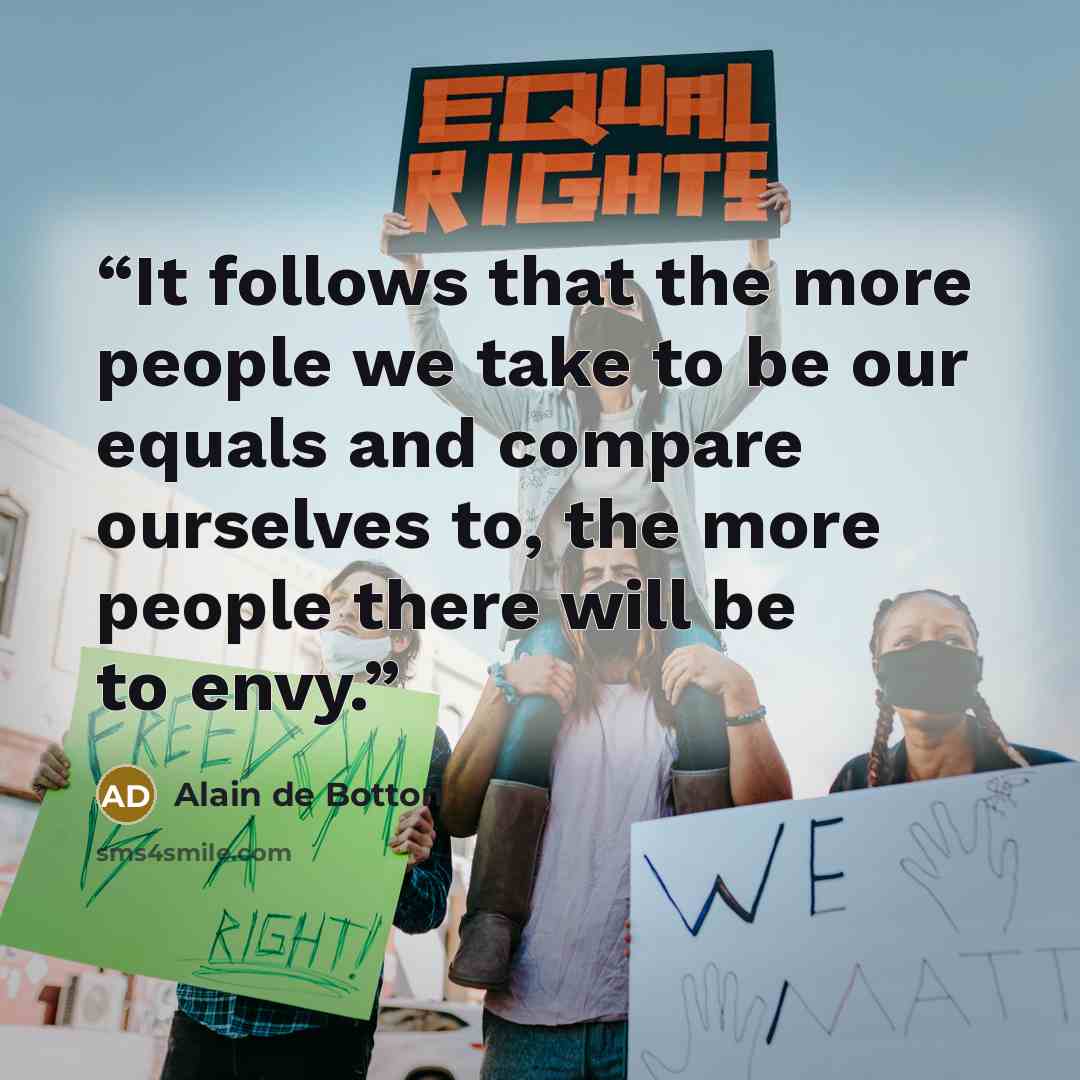 “It follows that the more people we take to be our equals and compare ourselves to, the more people there will be to envy.” quote by Alain de Botton