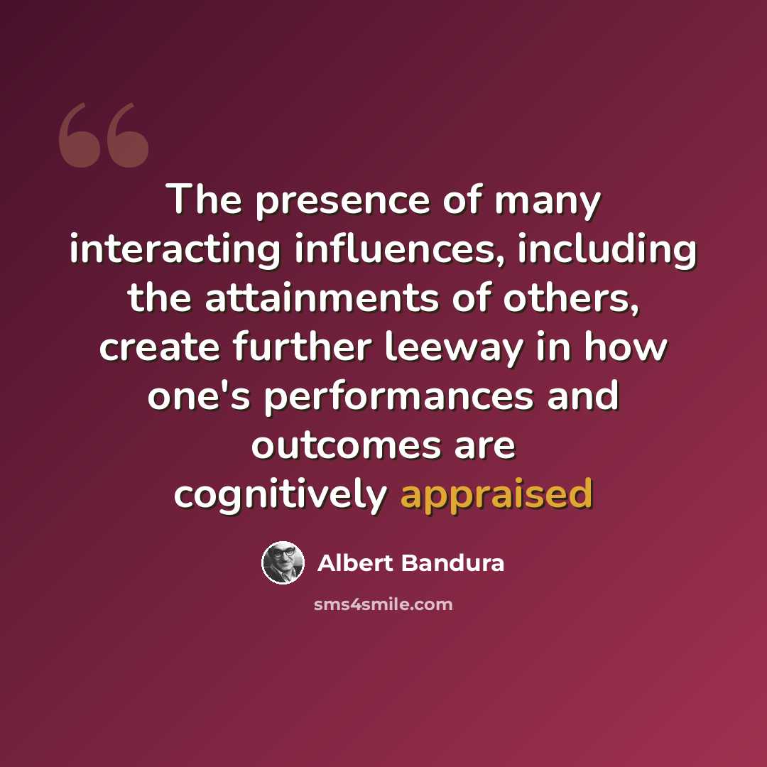 “The presence of many interacting influences, including the attainments of others, create further leeway in how one's performances and outcomes are cognitively appraised” quote by Albert Bandura