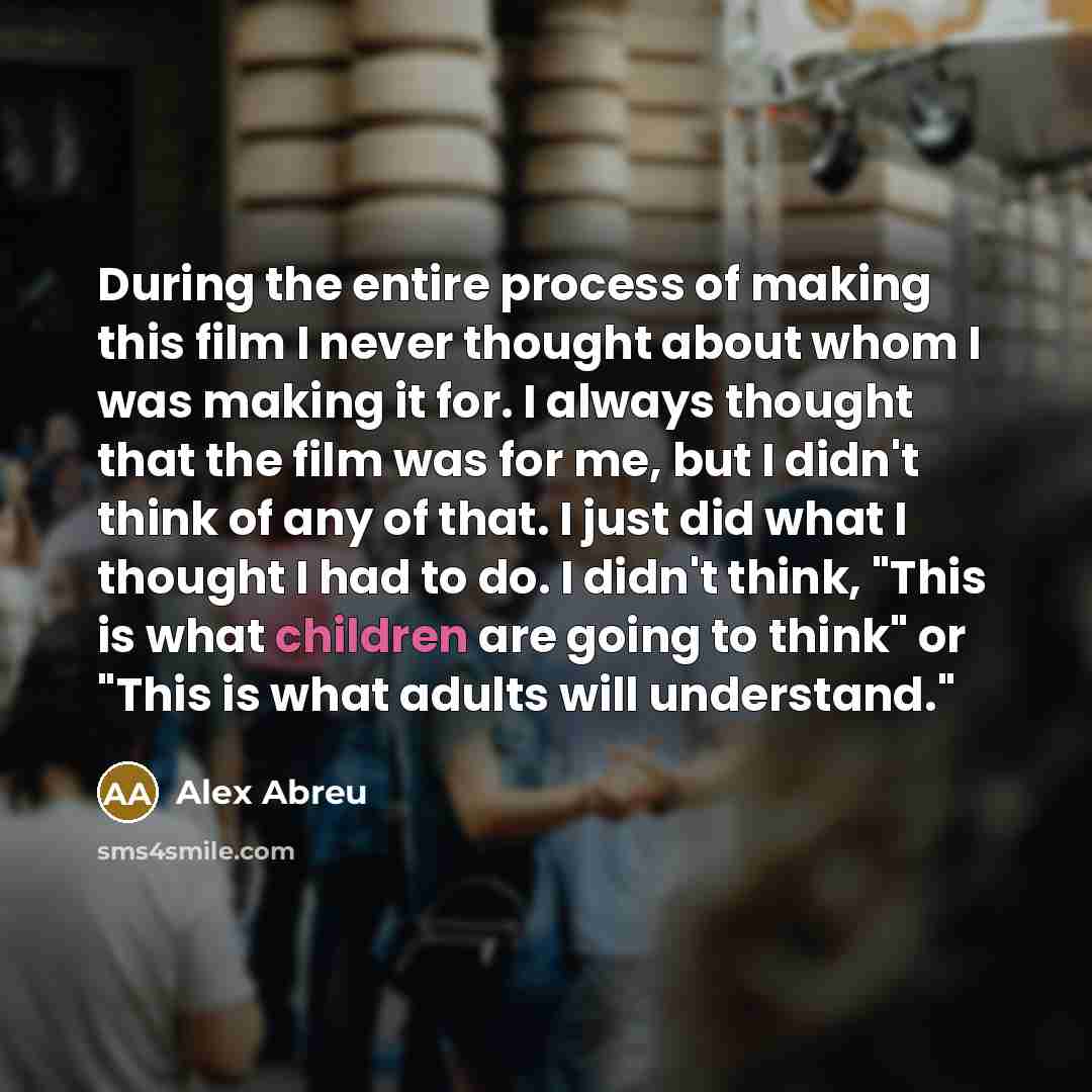 “During the entire process of making this film I never thought about whom I was making it for. I always thought that the film was for me, but I didn't think of any of that. I just did what I thought I had to do. I didn't think, "This is what children are going to think" or "This is what adults will…” quote by Alex Abreu