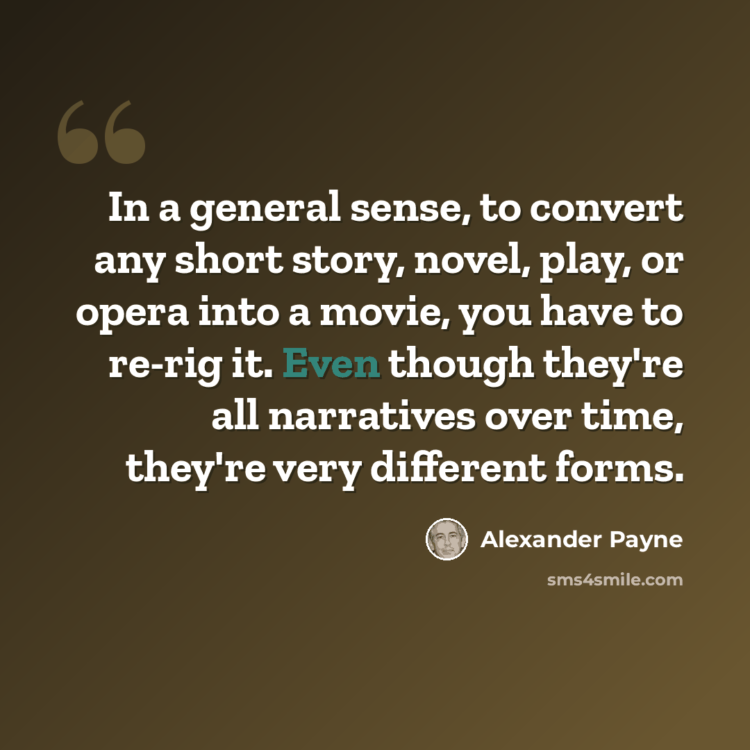 “In a general sense, to convert any short story, novel, play, or opera into a movie, you have to re-rig it. Even though they're all narratives over time, they're very different forms.” quote by Alexander Payne
