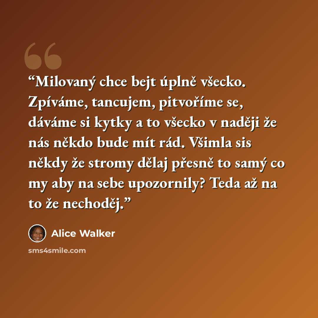 “Milovaný chce bejt úplně všecko. Zpíváme, tancujem, pitvoříme se, dáváme si kytky a to všecko v naději že nás někdo bude mít rád. Všimla sis někdy že stromy dělaj přesně to samý co my aby na sebe upozornily? Teda až na to že nechoděj.” quote by Alice Walker