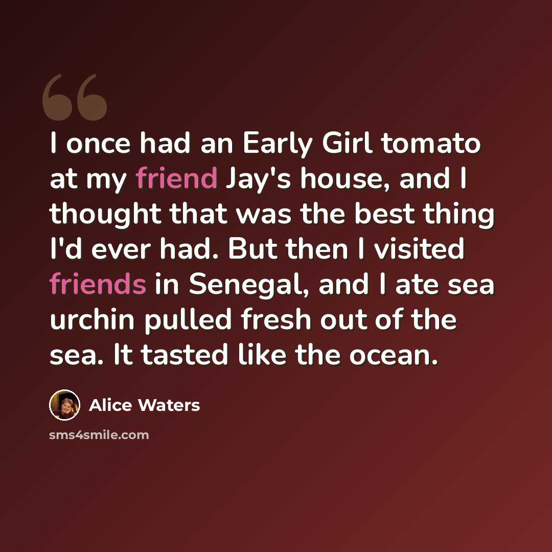 “I once had an Early Girl tomato at my friend Jay's house, and I thought that was the best thing I'd ever had. But then I visited friends in Senegal, and I ate sea urchin pulled fresh out of the sea. It tasted like the ocean.” quote by Alice Waters
