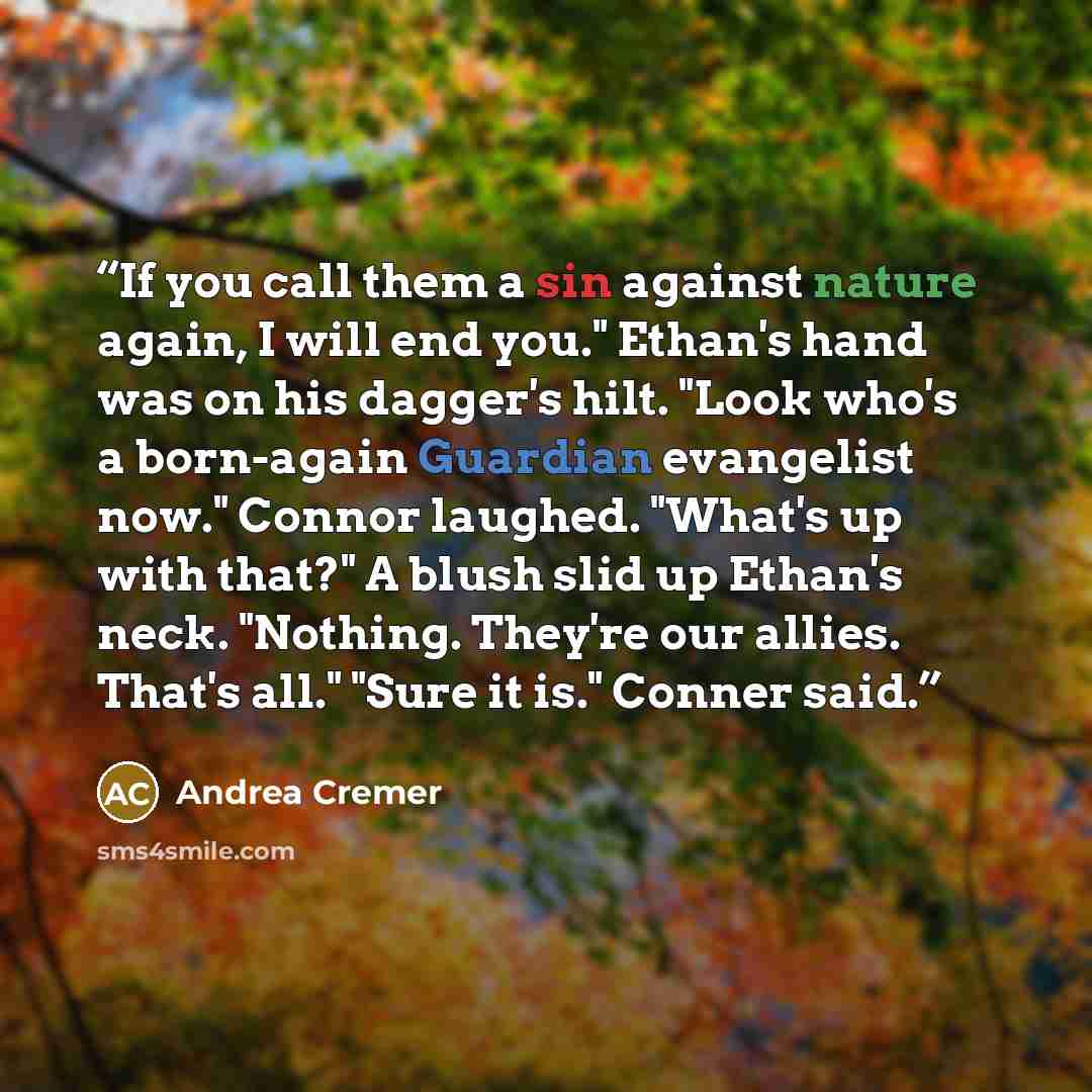 “If you call them a sin against nature again, I will end you." Ethan's hand was on his dagger's hilt. "Look who's a born-again Guardian evangelist now." Connor laughed. "What's up with that?" A blush slid up Ethan's neck. "Nothing. They're our allies. That's all." "Sure it is." Conner said.” quote by Andrea Cremer