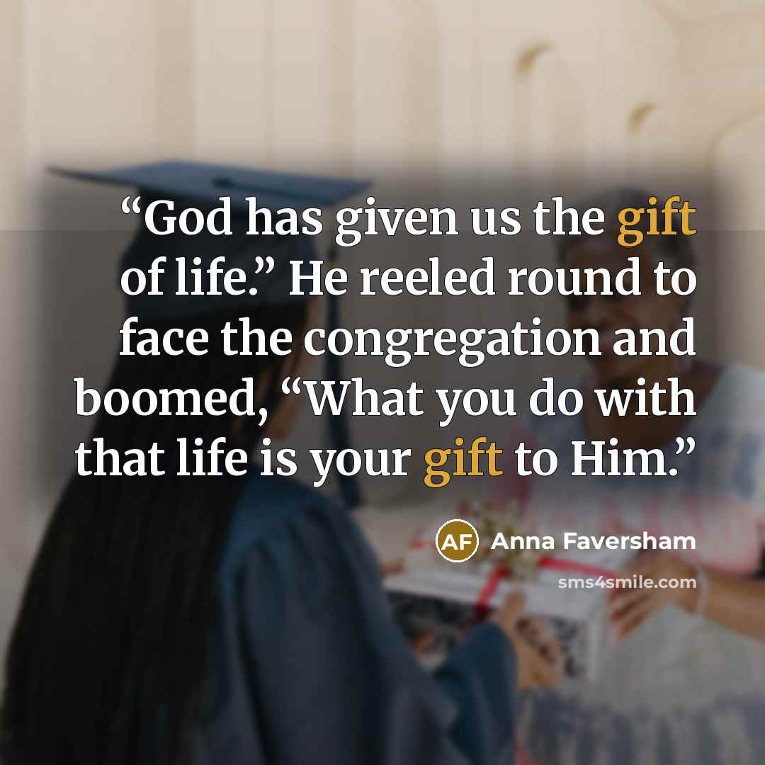 “God has given us the gift of life.” He reeled round to face the congregation and boomed, “What you do with that life is your gift to Him.” quote by Anna Faversham