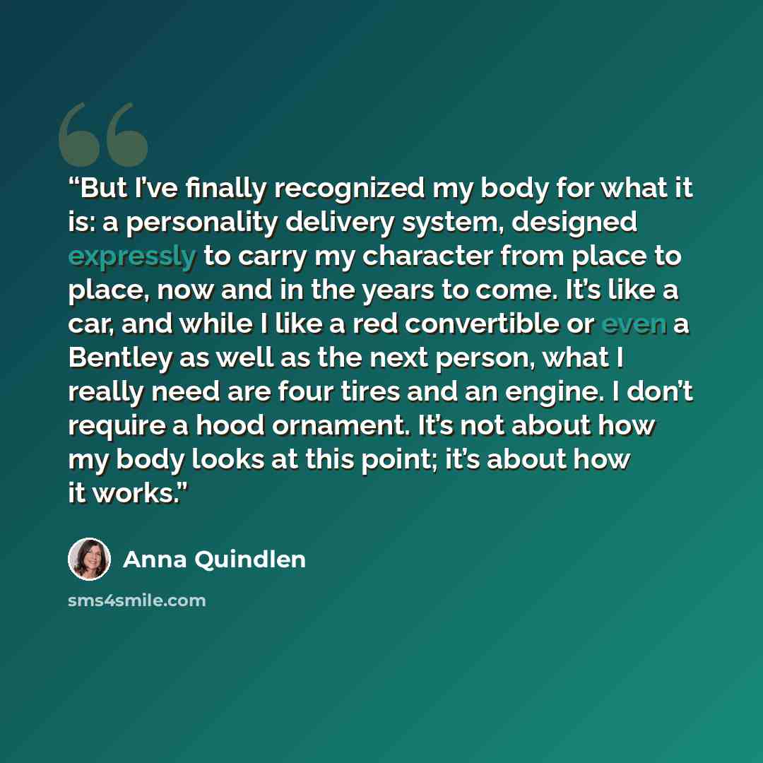 “But I’ve finally recognized my body for what it is: a personality delivery system, designed expressly to carry my character from place to place, now and in the years to come. It’s like a car, and while I like a red convertible or even a Bentley as well as the next person, what I really need are…” quote by Anna Quindlen