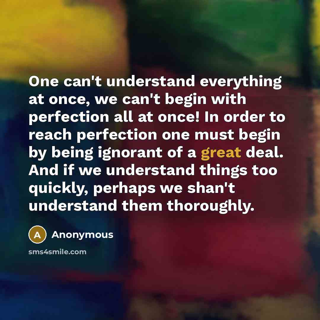 “One can't understand everything at once, we can't begin with perfection all at once! In order to reach perfection one must begin by being ignorant of a great deal. And if we understand things too quickly, perhaps we shan't understand them thoroughly.” quote by Anonymous