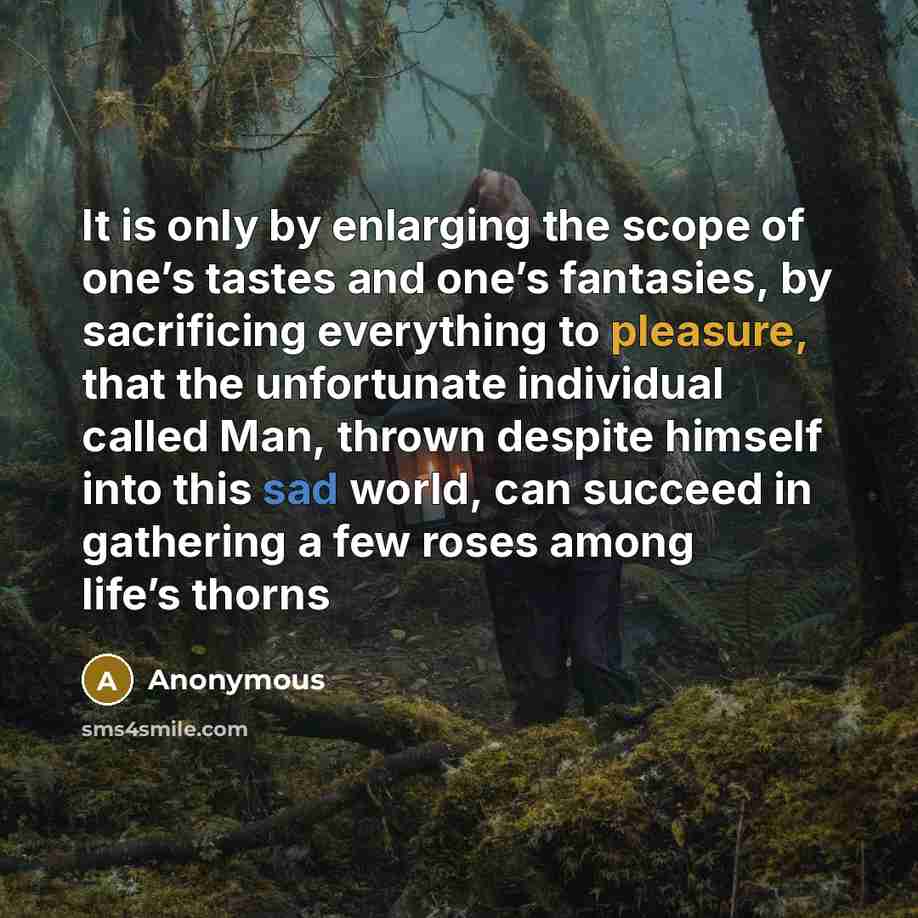“It is only by enlarging the scope of one’s tastes and one’s fantasies, by sacrificing everything to pleasure, that the unfortunate individual called Man, thrown despite himself into this sad world, can succeed in gathering a few roses among life’s thorns” quote by Anonymous