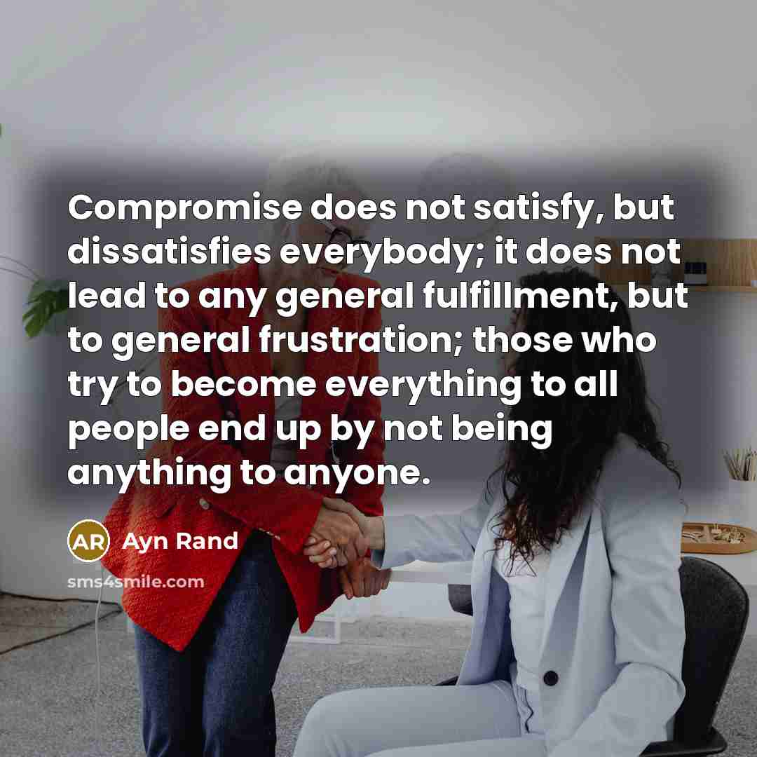 “Compromise does not satisfy, but dissatisfies everybody; it does not lead to any general fulfillment, but to general frustration; those who try to become everything to all people end up by not being anything to anyone.” quote by Ayn Rand