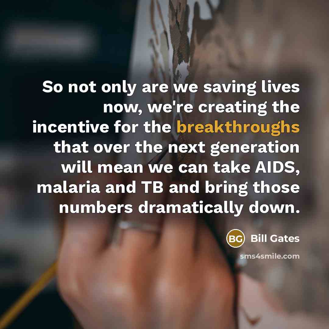 “So not only are we saving lives now, we're creating the incentive for the breakthroughs that over the next generation will mean we can take AIDS, malaria and TB and bring those numbers dramatically down.” quote by Bill Gates