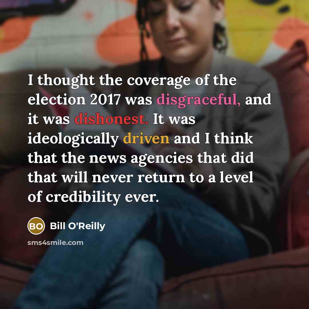 “I thought the coverage of the election 2017 was disgraceful, and it was dishonest. It was ideologically driven and I think that the news agencies that did that will never return to a level of credibility ever.” quote by Bill O'Reilly
