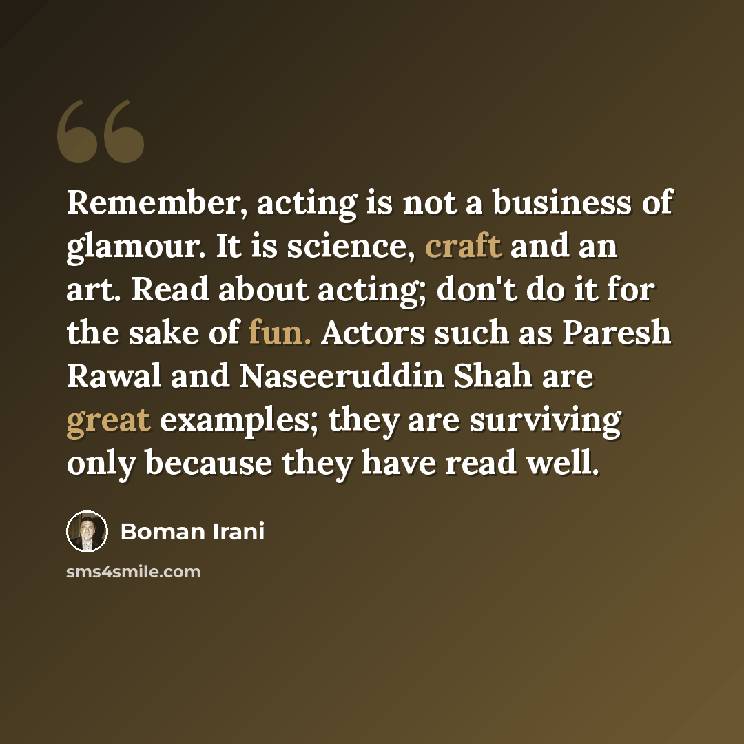 “Remember, acting is not a business of glamour. It is science, craft and an art. Read about acting; don't do it for the sake of fun. Actors such as Paresh Rawal and Naseeruddin Shah are great examples; they are surviving only because they have read well.” quote by Boman Irani