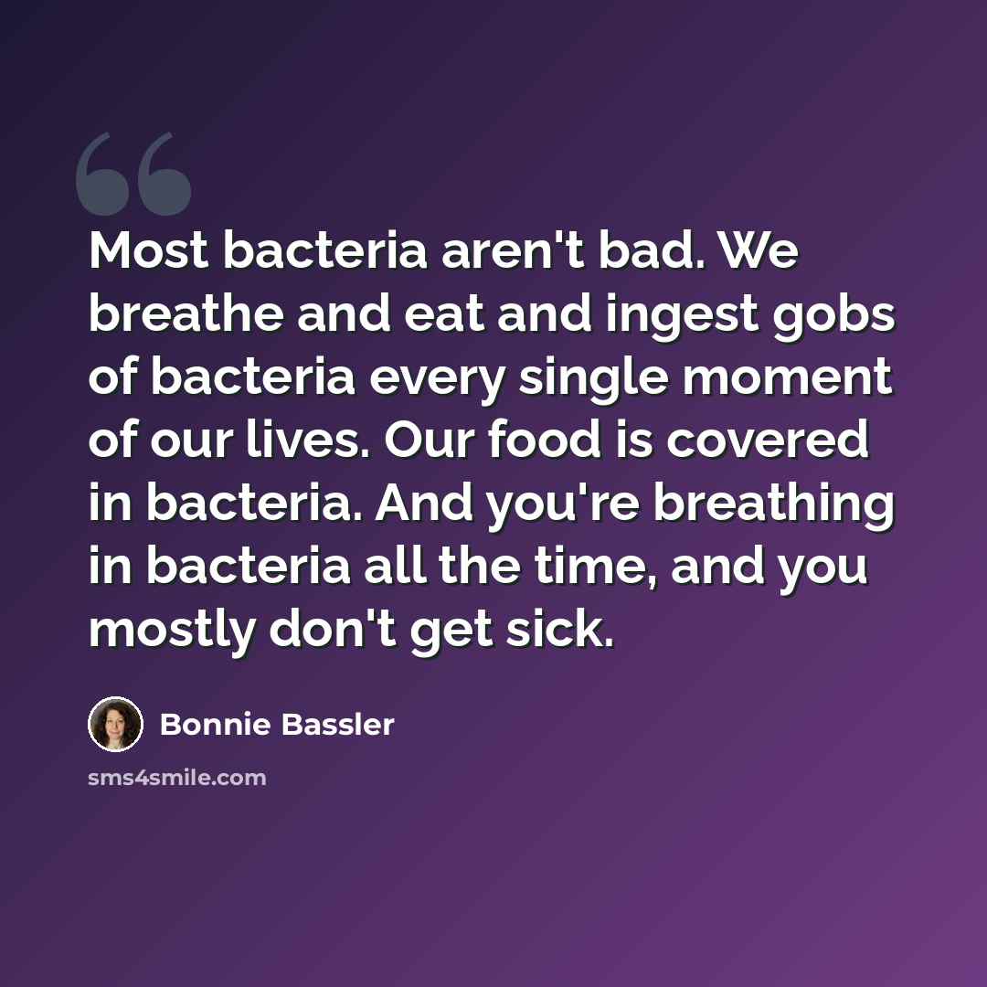 “Most bacteria aren't bad. We breathe and eat and ingest gobs of bacteria every single moment of our lives. Our food is covered in bacteria. And you're breathing in bacteria all the time, and you mostly don't get sick.” quote by Bonnie Bassler