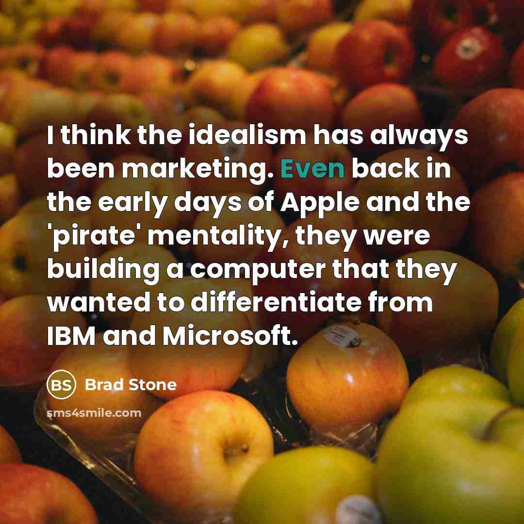 “I think the idealism has always been marketing. Even back in the early days of Apple and the 'pirate' mentality, they were building a computer that they wanted to differentiate from IBM and Microsoft.” quote by Brad Stone