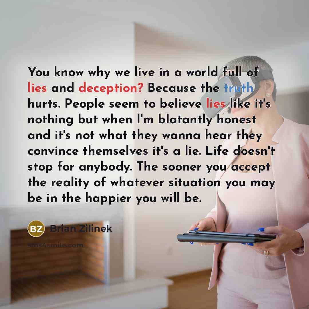 “You know why we live in a world full of lies and deception? Because the truth hurts. People seem to believe lies like it's nothing but when I'm blatantly honest and it's not what they wanna hear they convince themselves it's a lie. Life doesn't stop for anybody. The sooner you accept the reality…” quote by Brian Zilinek