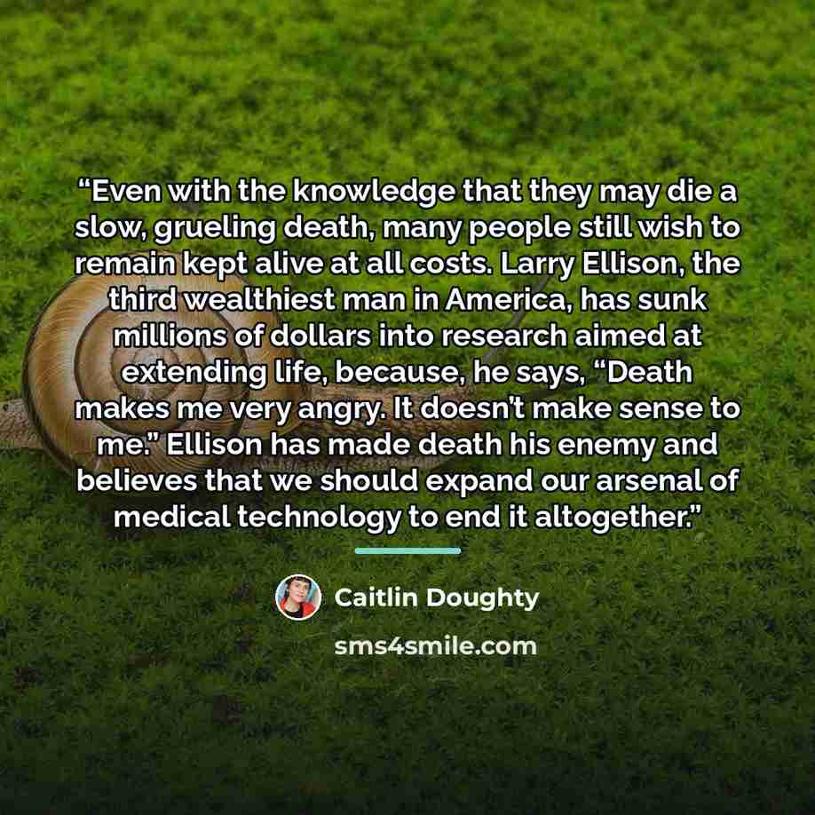“Even with the knowledge that they may die a slow, grueling death, many people still wish to remain kept alive at all costs. Larry Ellison, the third wealthiest man in America, has sunk millions of dollars into research aimed at extending life, because, he says, “Death makes me very angry. It…” quote by Caitlin Doughty