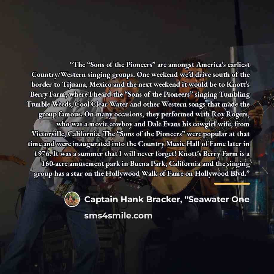 “The “Sons of the Pioneers” are amongst America’s earliest Country/Western singing groups. One weekend we’d drive south of the border to Tijuana, Mexico and the next weekend it would be to Knott’s Berry Farm, where I heard the “Sons of the Pioneers” singing Tumbling Tumble Weeds, Cool Clear Water…” quote by Captain Hank Bracker, "Seawater One