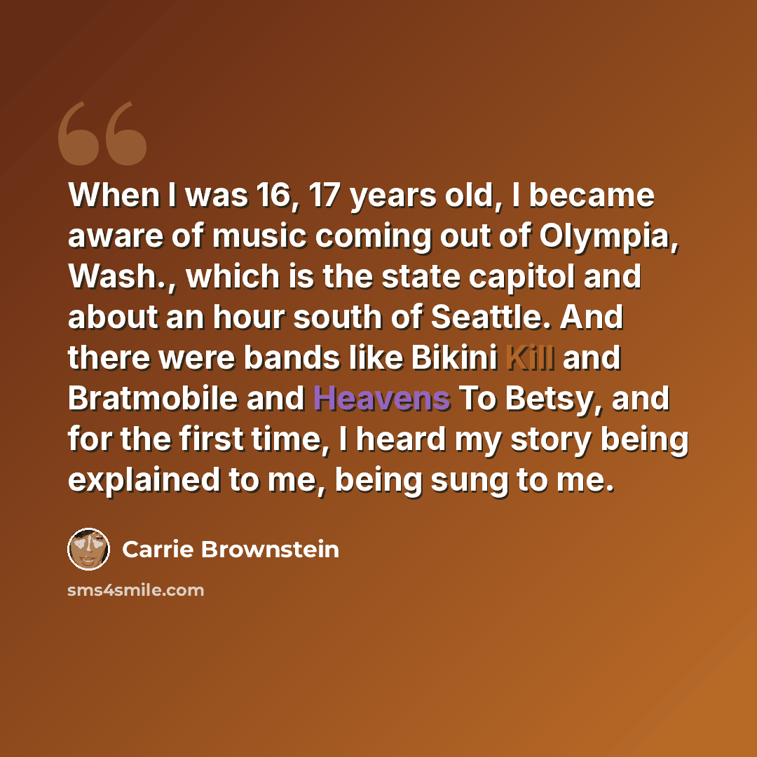 “When I was 16, 17 years old, I became aware of music coming out of Olympia, Wash., which is the state capitol and about an hour south of Seattle. And there were bands like Bikini Kill and Bratmobile and Heavens To Betsy, and for the first time, I heard my story being explained to me, being sung to…” quote by Carrie Brownstein