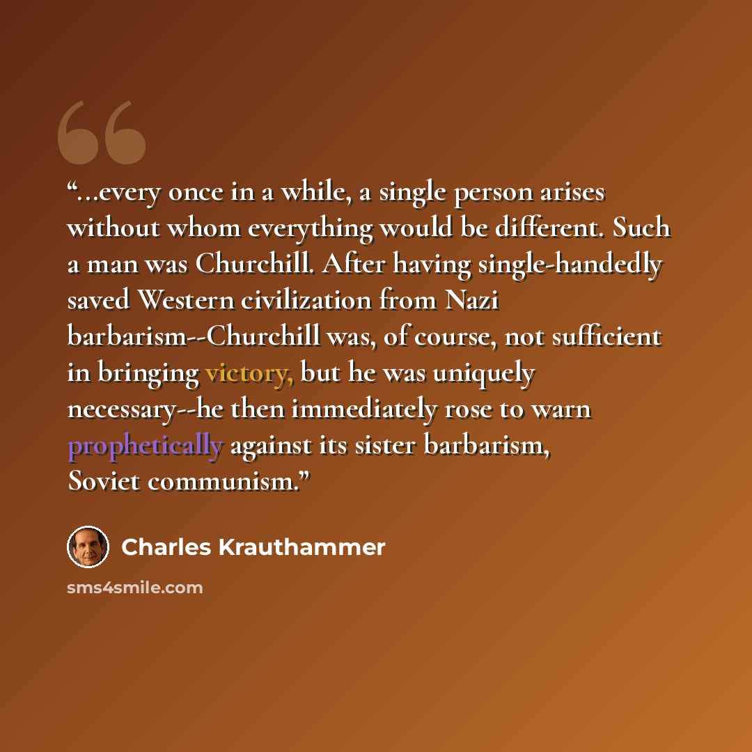 “...every once in a while, a single person arises without whom everything would be different. Such a man was Churchill. After having single-handedly saved Western civilization from Nazi barbarism--Churchill was, of course, not sufficient in bringing victory, but he was uniquely necessary--he then…” quote by Charles Krauthammer