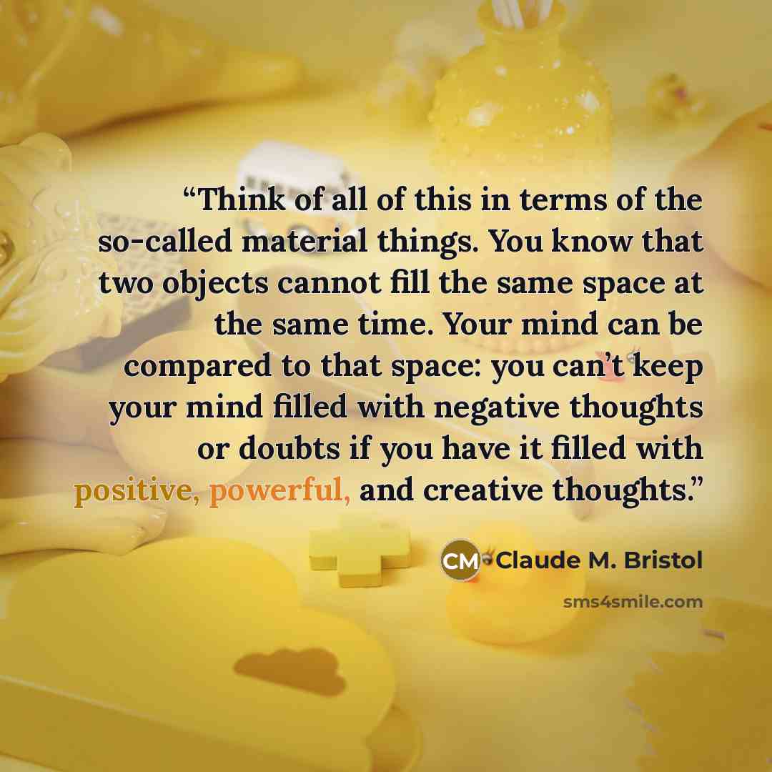 “Think of all of this in terms of the so-called material things. You know that two objects cannot fill the same space at the same time. Your mind can be compared to that space: you can’t keep your mind filled with negative thoughts or doubts if you have it filled with positive, powerful, and…” quote by Claude M. Bristol