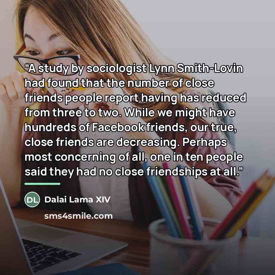 “A study by sociologist Lynn Smith-Lovin had found that the number of close friends people report having has reduced from three to two. While we might have hundreds of Facebook friends, our true, close friends are decreasing. Perhaps most concerning of all, one in ten people said they had no close…” quote by Dalai Lama XIV