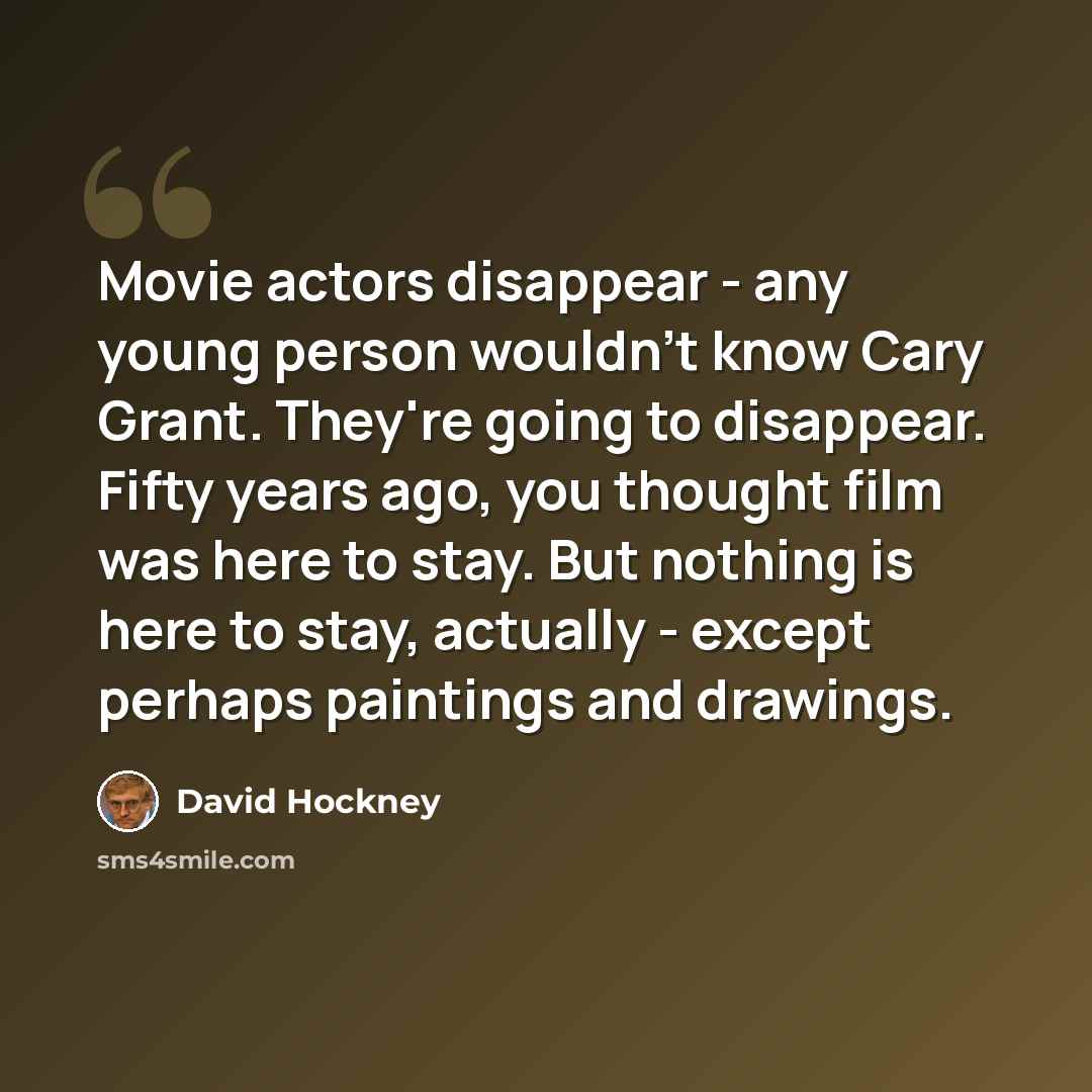 “Movie actors disappear - any young person wouldn't know Cary Grant. They're going to disappear. Fifty years ago, you thought film was here to stay. But nothing is here to stay, actually - except perhaps paintings and drawings.” quote by David Hockney