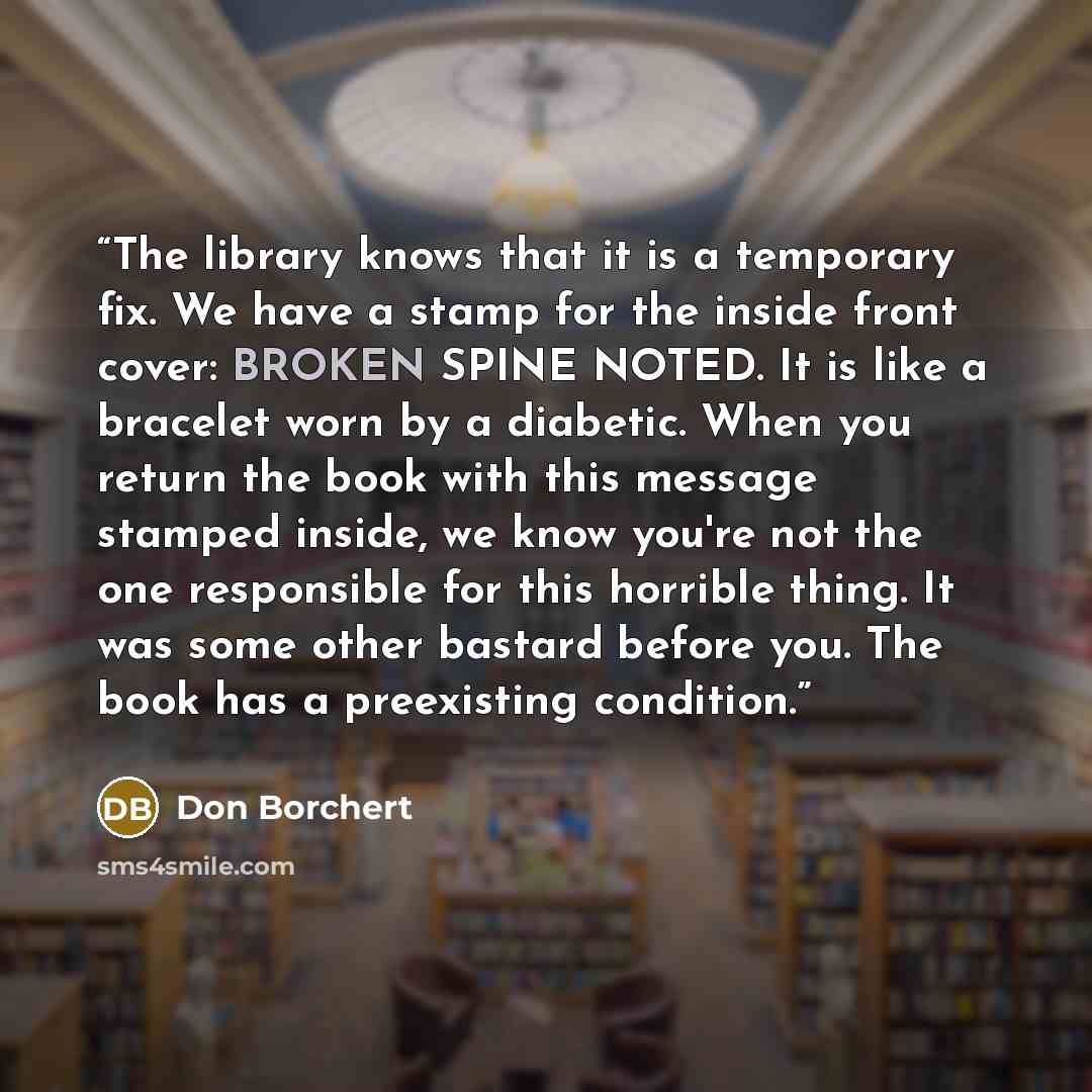 “The library knows that it is a temporary fix. We have a stamp for the inside front cover: BROKEN SPINE NOTED. It is like a bracelet worn by a diabetic. When you return the book with this message stamped inside, we know you're not the one responsible for this horrible thing. It was some other…” quote by Don Borchert