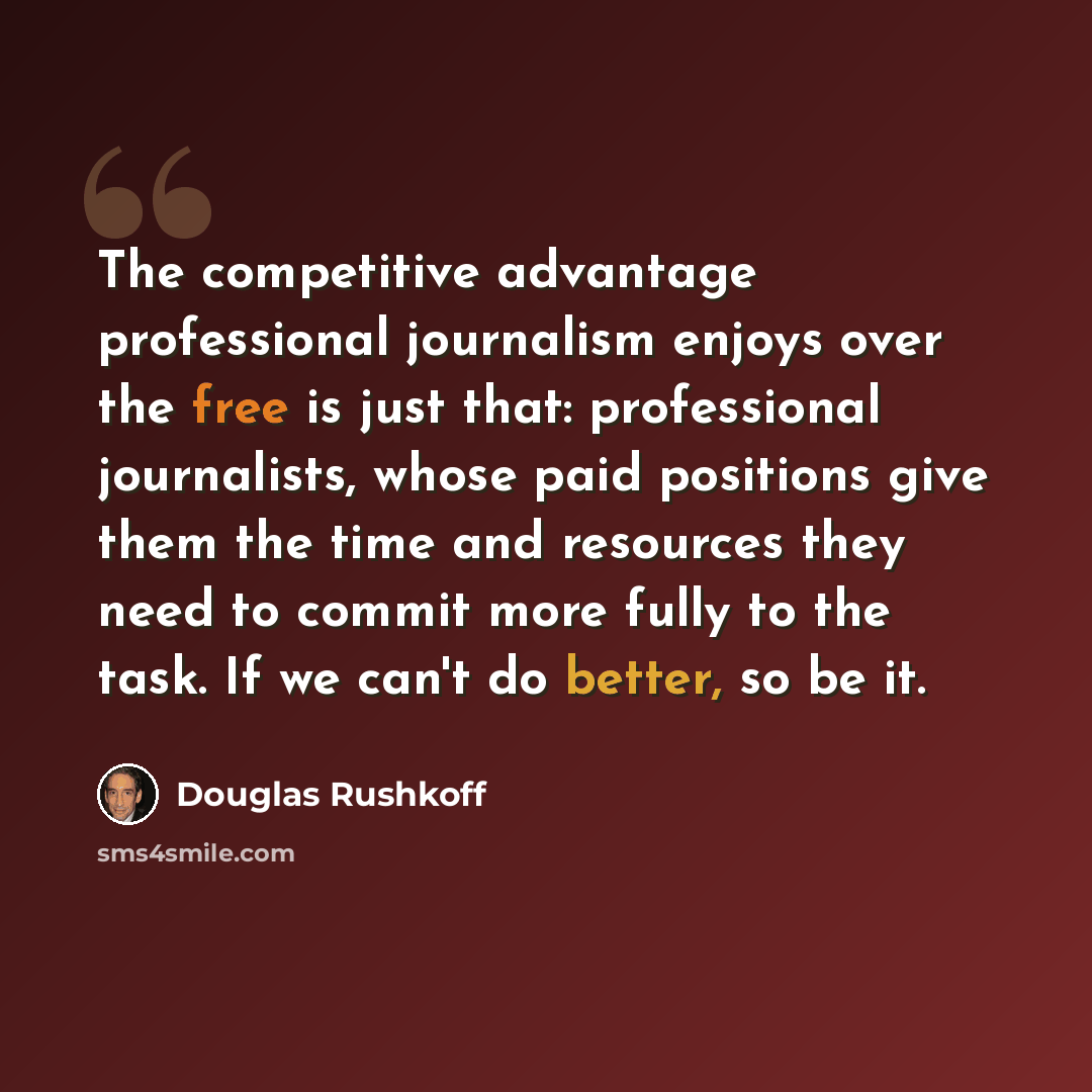 “The competitive advantage professional journalism enjoys over the free is just that: professional journalists, whose paid positions give them the time and resources they need to commit more fully to the task. If we can't do better, so be it.” quote by Douglas Rushkoff