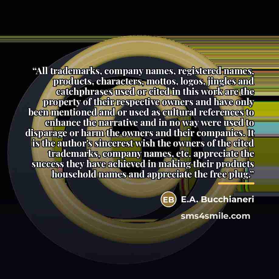 “All trademarks, company names, registered names, products, characters, mottos, logos, jingles and catchphrases used or cited in this work are the property of their respective owners and have only been mentioned and or used as cultural references to enhance the narrative and in no way were used to…” quote by E.A. Bucchianeri