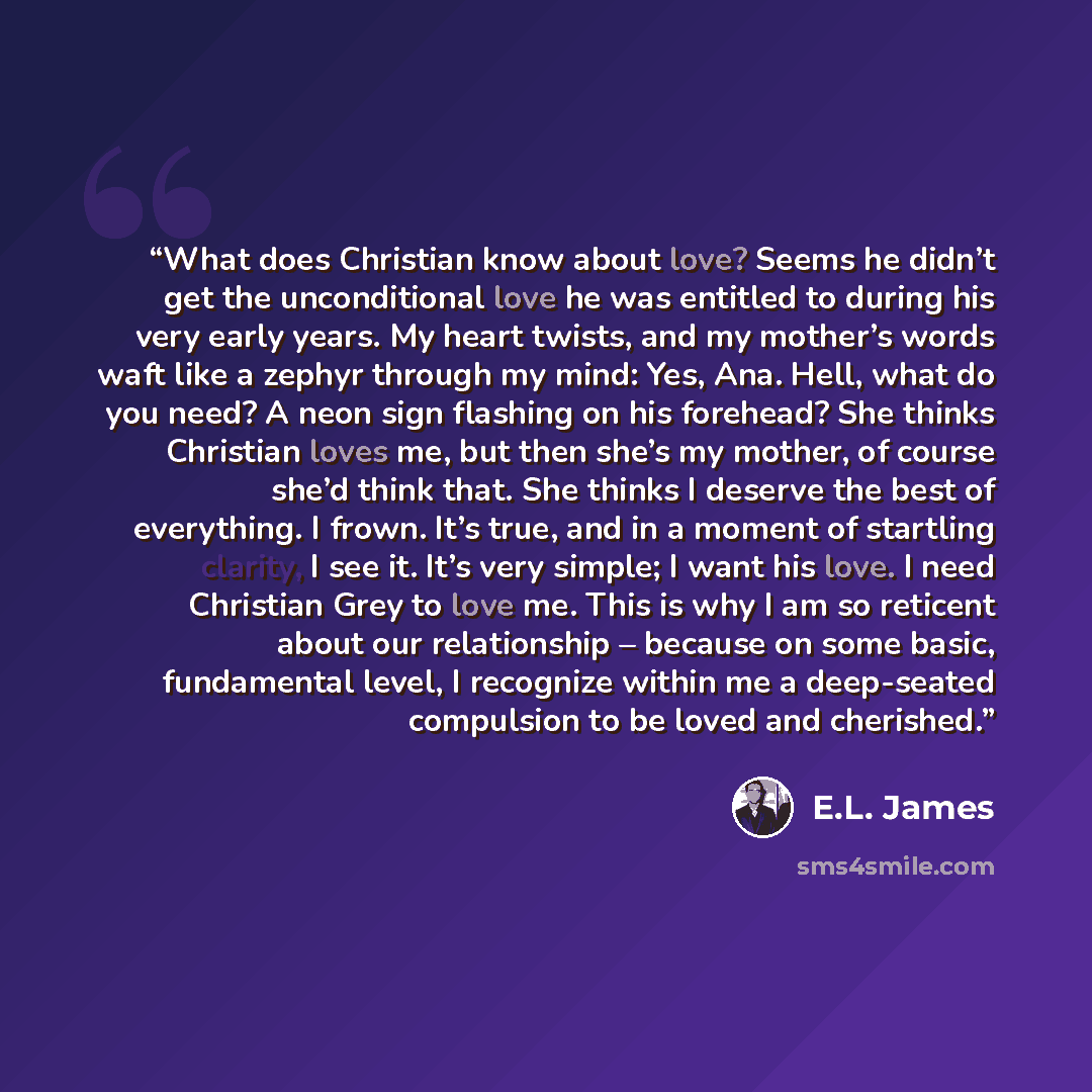 “What does Christian know about love? Seems he didn’t get the unconditional love he was entitled to during his very early years. My heart twists, and my mother’s words waft like a zephyr through my mind: Yes, Ana. Hell, what do you need? A neon sign flashing on his forehead? She thinks Christian…” quote by E.L. James