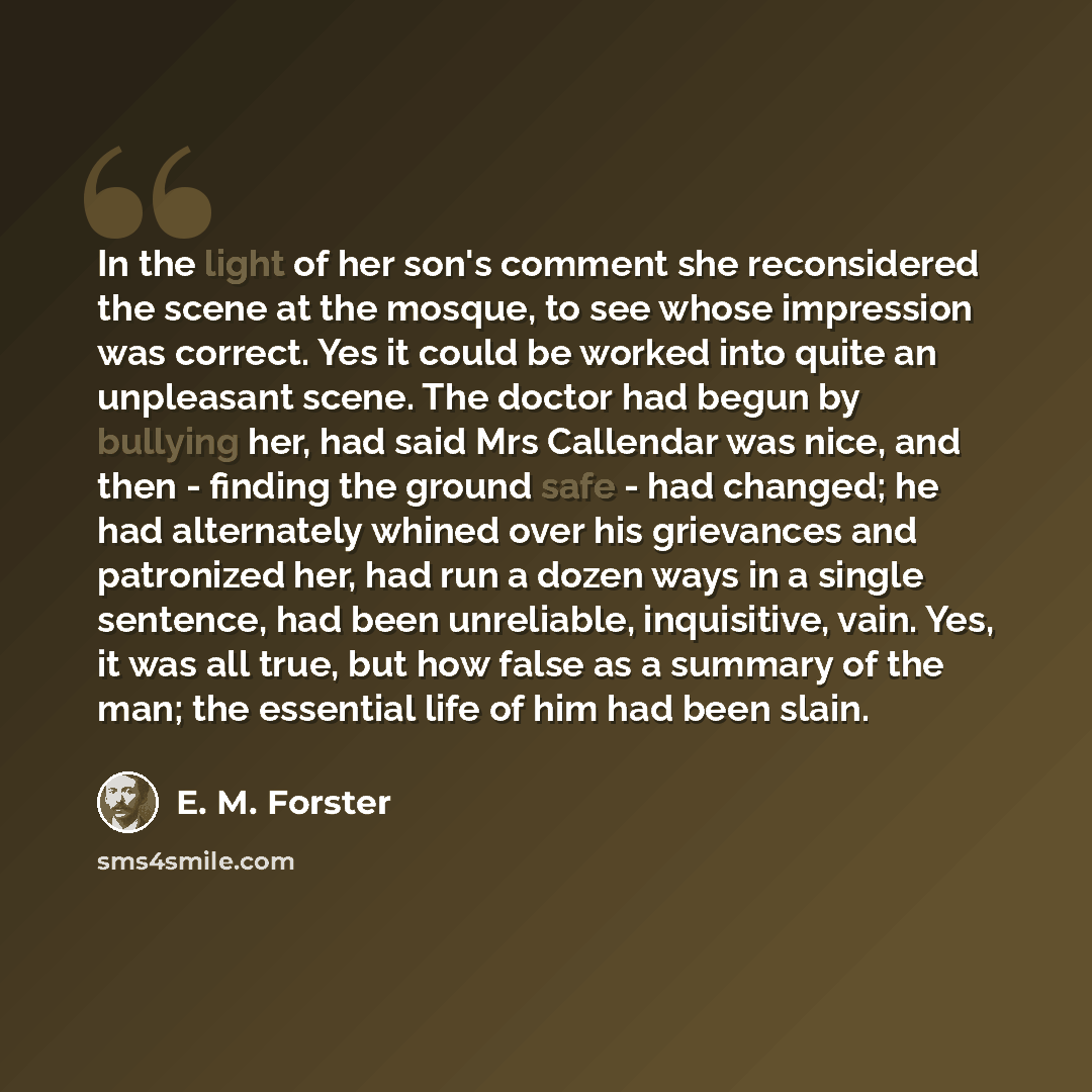 “In the light of her son's comment she reconsidered the scene at the mosque, to see whose impression was correct. Yes it could be worked into quite an unpleasant scene. The doctor had begun by bullying her, had said Mrs Callendar was nice, and then - finding the ground safe - had changed; he had…” quote by E. M. Forster