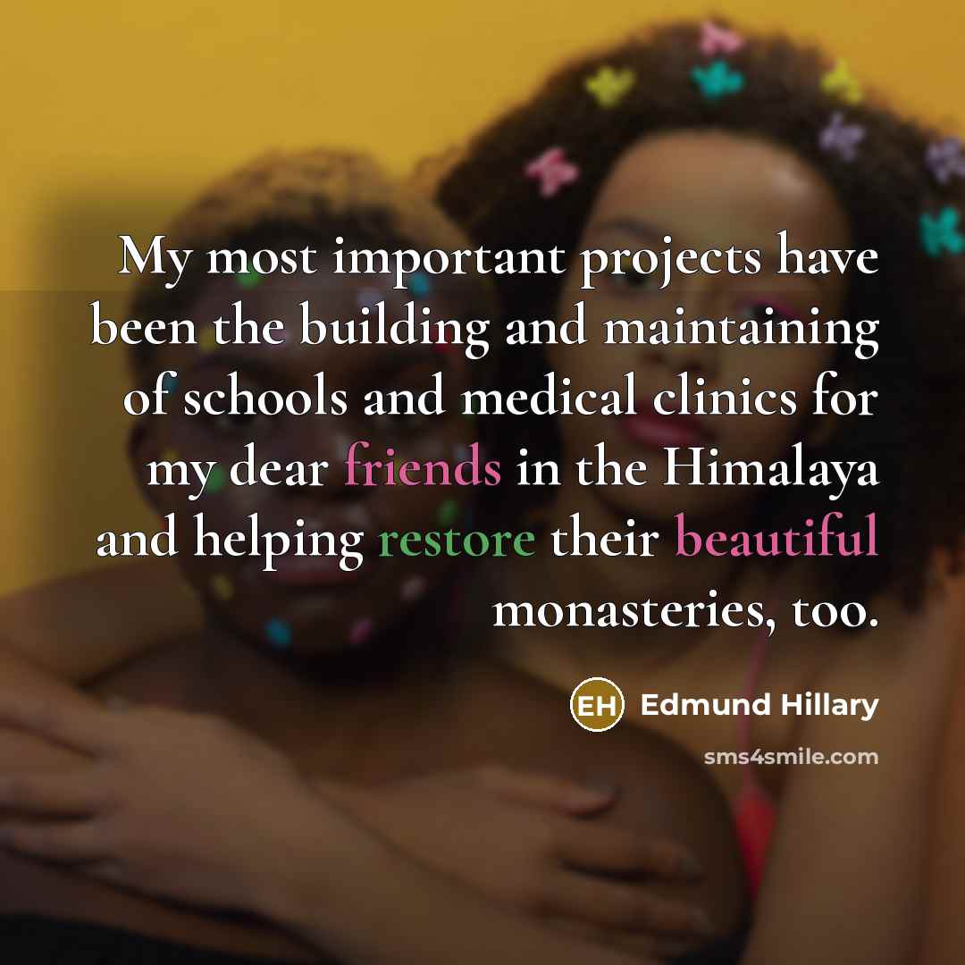 “My most important projects have been the building and maintaining of schools and medical clinics for my dear friends in the Himalaya and helping restore their beautiful monasteries, too.” quote by Edmund Hillary