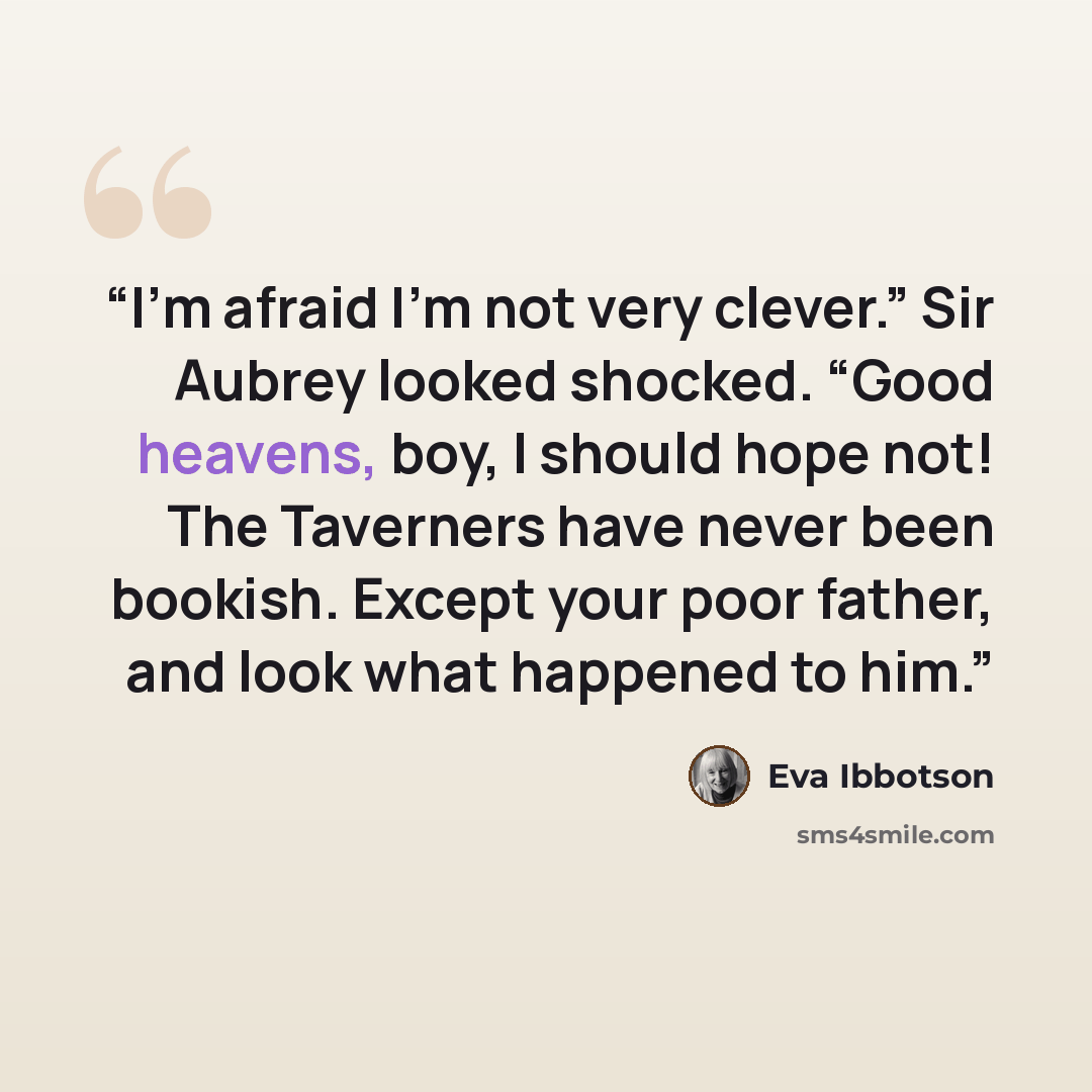 “I’m afraid I’m not very clever.” Sir Aubrey looked shocked. “Good heavens, boy, I should hope not! The Taverners have never been bookish. Except your poor father, and look what happened to him.” quote by Eva Ibbotson
