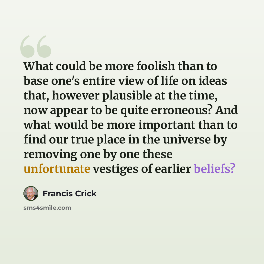 “What could be more foolish than to base one's entire view of life on ideas that, however plausible at the time, now appear to be quite erroneous? And what would be more important than to find our true place in the universe by removing one by one these unfortunate vestiges of earlier beliefs?” quote by Francis Crick