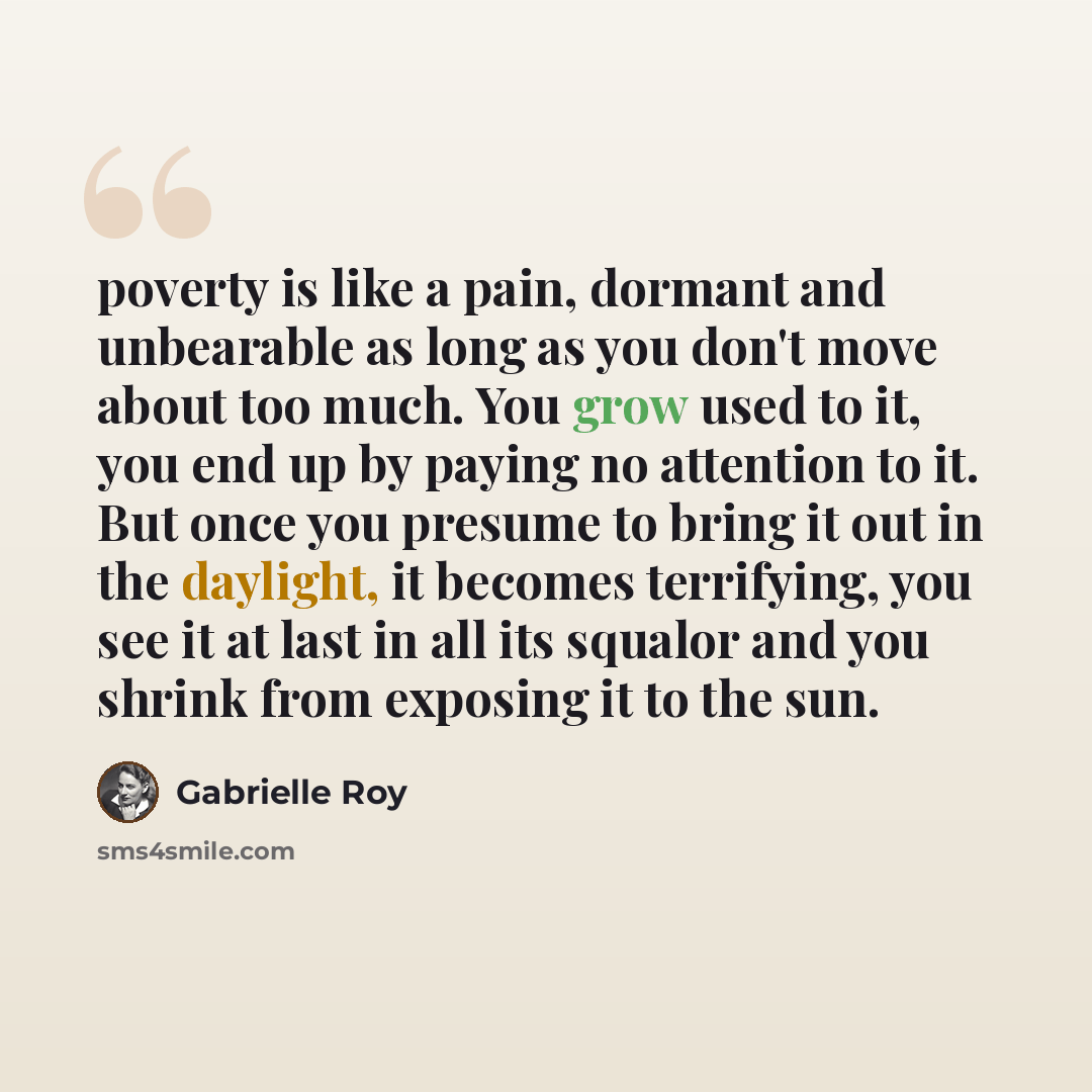 “poverty is like a pain, dormant and unbearable as long as you don't move about too much. You grow used to it, you end up by paying no attention to it. But once you presume to bring it out in the daylight, it becomes terrifying, you see it at last in all its squalor and you shrink from exposing it…” quote by Gabrielle Roy