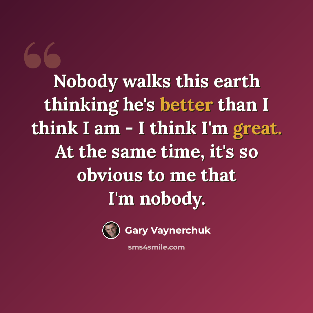 “Nobody walks this earth thinking he's better than I think I am - I think I'm great. At the same time, it's so obvious to me that I'm nobody.” quote by Gary Vaynerchuk