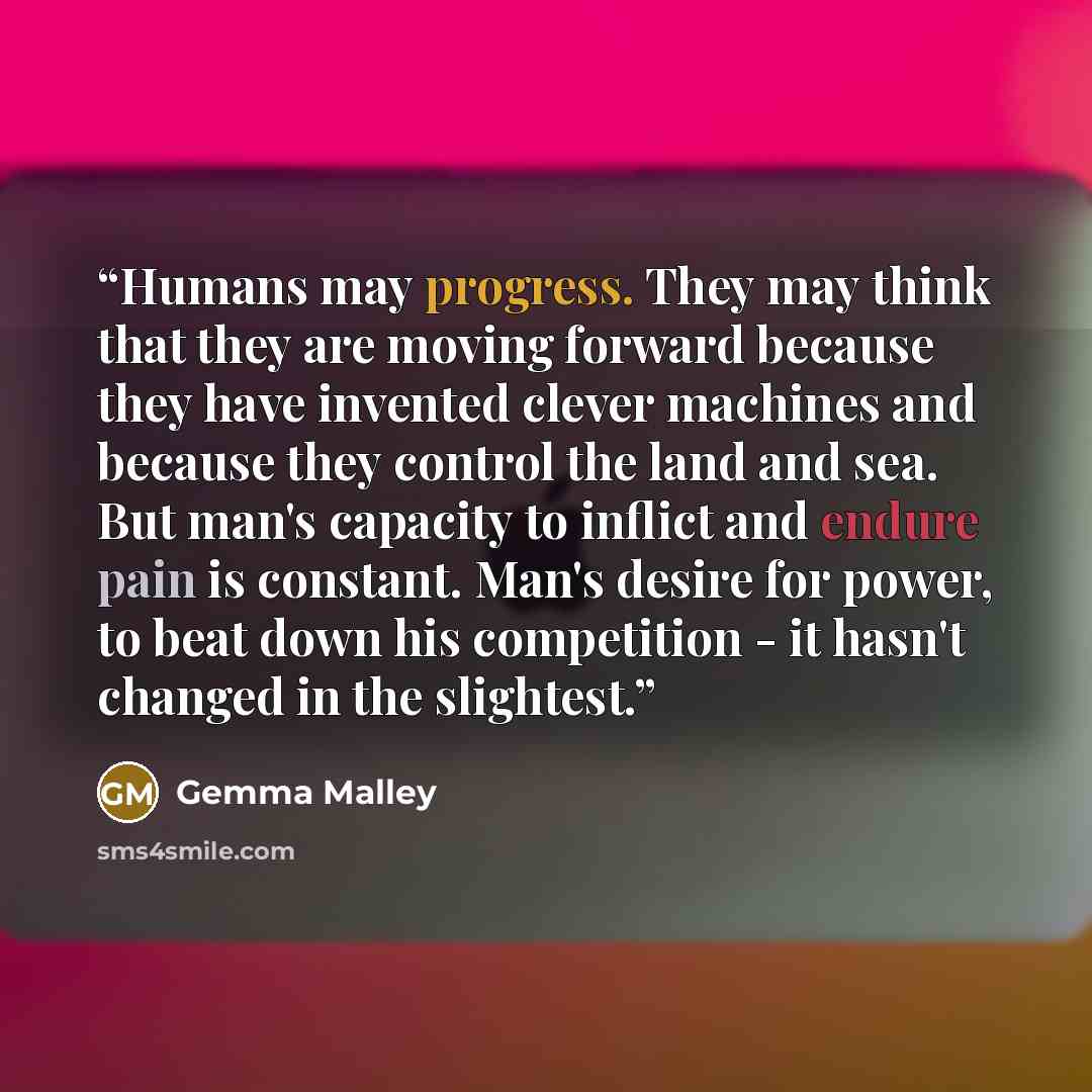“Humans may progress. They may think that they are moving forward because they have invented clever machines and because they control the land and sea. But man's capacity to inflict and endure pain is constant. Man's desire for power, to beat down his competition - it hasn't changed in the slightest.” quote by Gemma Malley