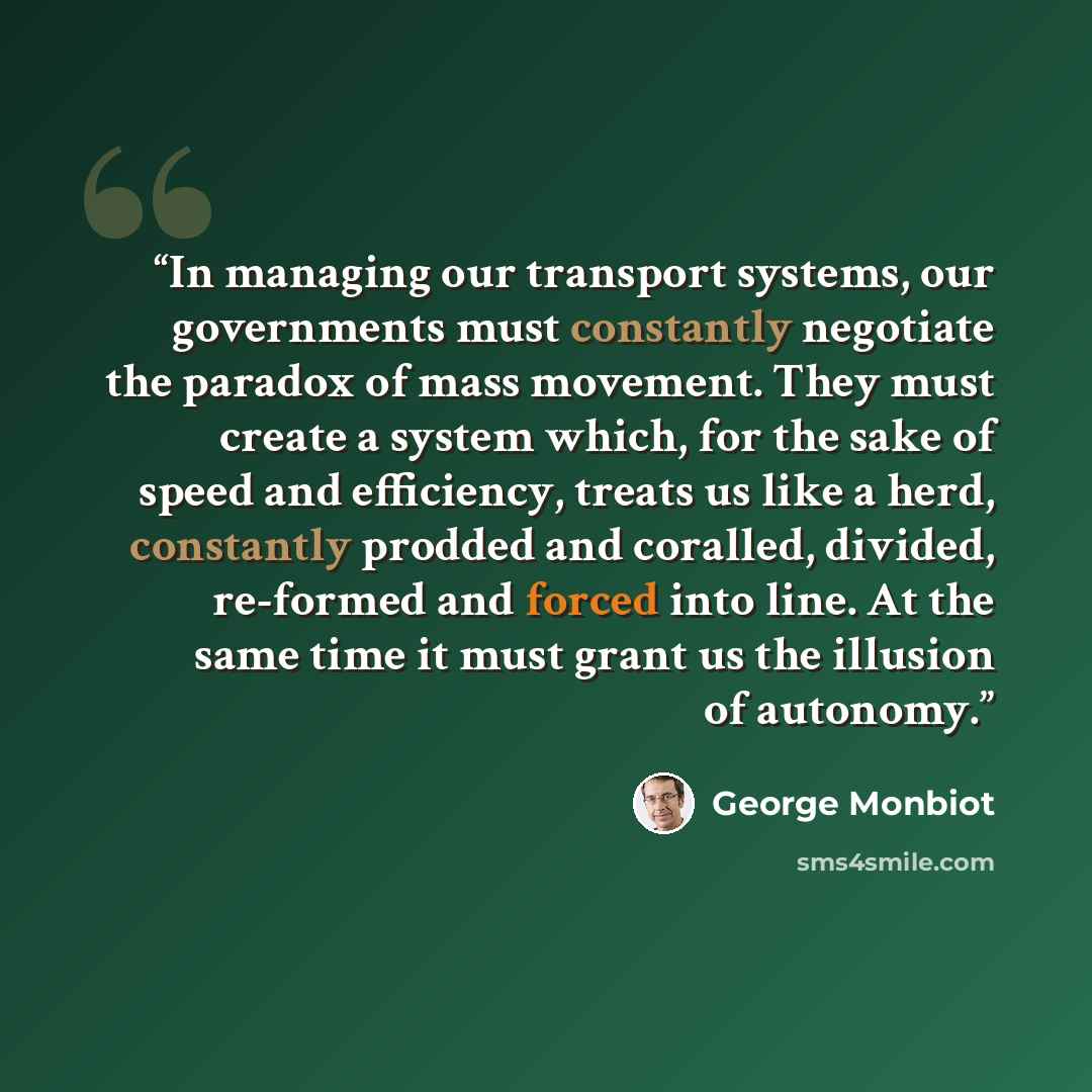 “In managing our transport systems, our governments must constantly negotiate the paradox of mass movement. They must create a system which, for the sake of speed and efficiency, treats us like a herd, constantly prodded and coralled, divided, re-formed and forced into line. At the same time it…” quote by George Monbiot