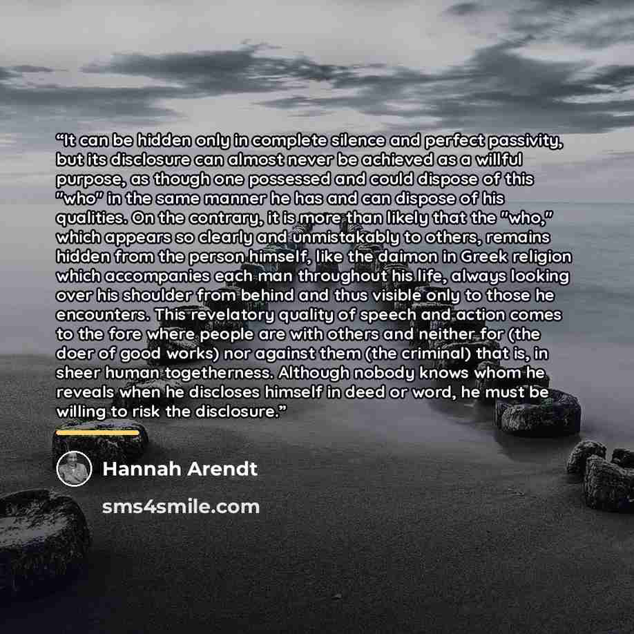“It can be hidden only in complete silence and perfect passivity, but its disclosure can almost never be achieved as a willful purpose, as though one possessed and could dispose of this "who" in the same manner he has and can dispose of his qualities. On the contrary, it is more than likely that…” quote by Hannah Arendt