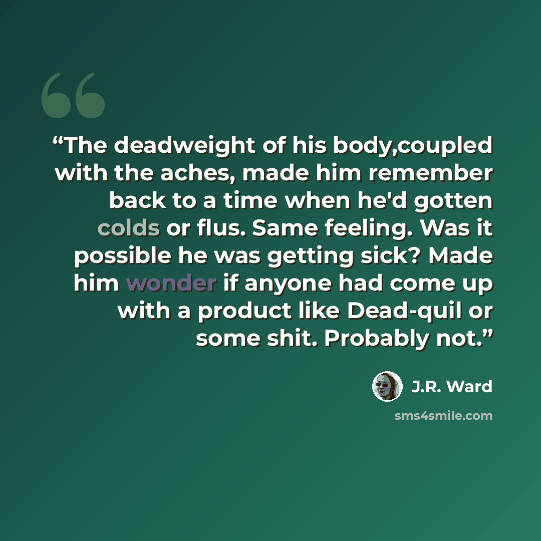 “The deadweight of his body,coupled with the aches, made him remember back to a time when he'd gotten colds or flus. Same feeling. Was it possible he was getting sick? Made him wonder if anyone had come up with a product like Dead-quil or some shit. Probably not.” quote by J.R. Ward