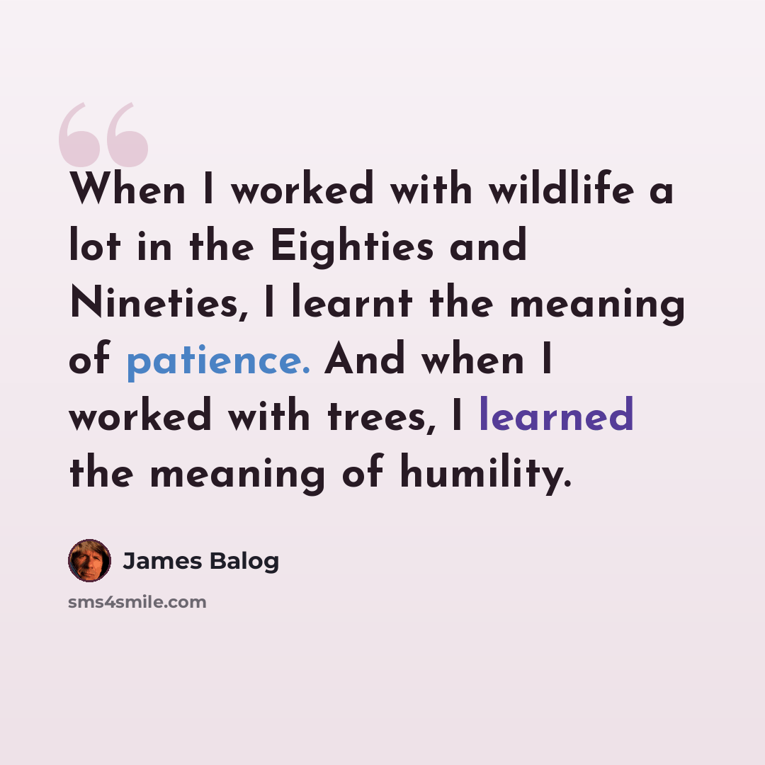 “When I worked with wildlife a lot in the Eighties and Nineties, I learnt the meaning of patience. And when I worked with trees, I learned the meaning of humility.” quote by James Balog