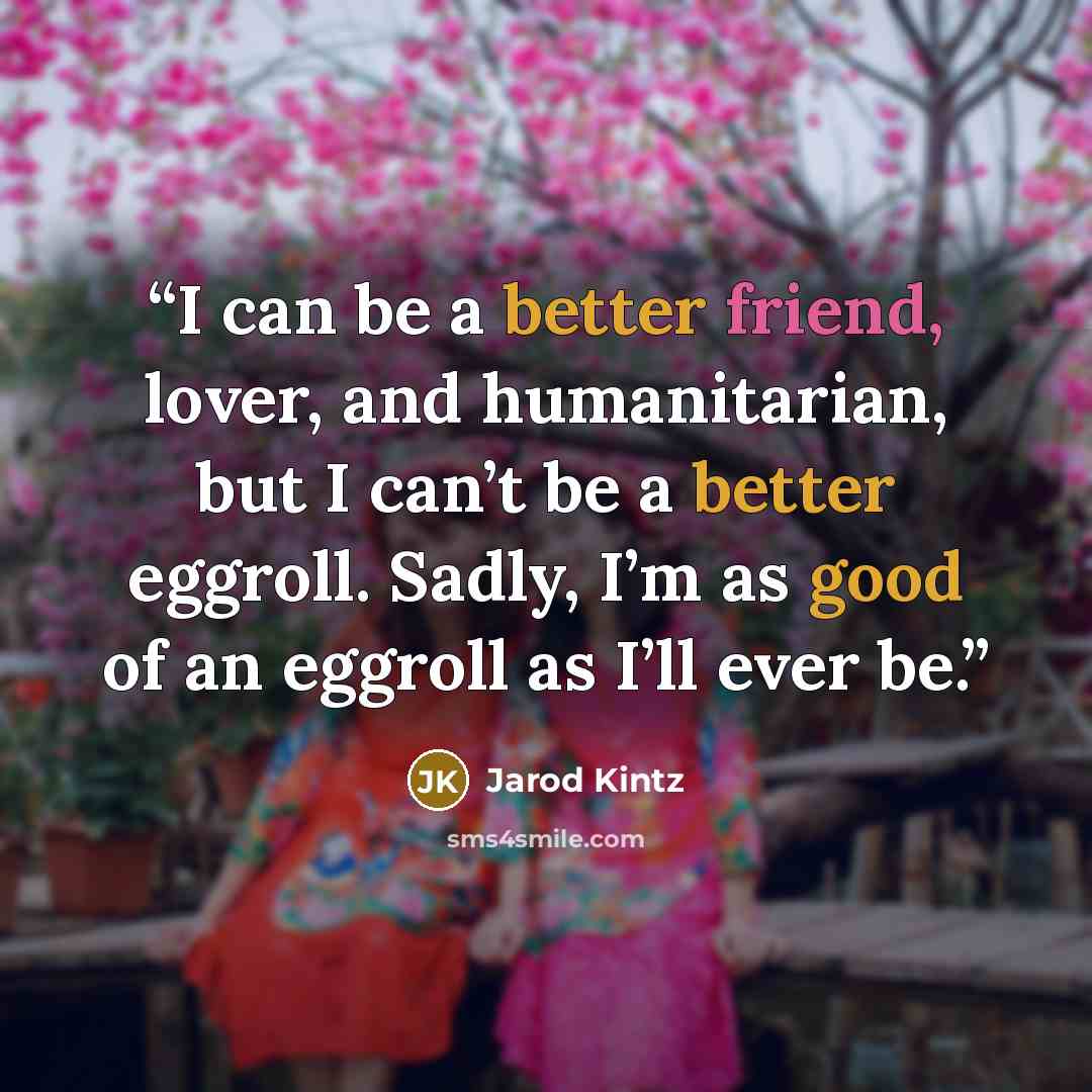 “I can be a better friend, lover, and humanitarian, but I can’t be a better eggroll. Sadly, I’m as good of an eggroll as I’ll ever be.” quote by Jarod Kintz
