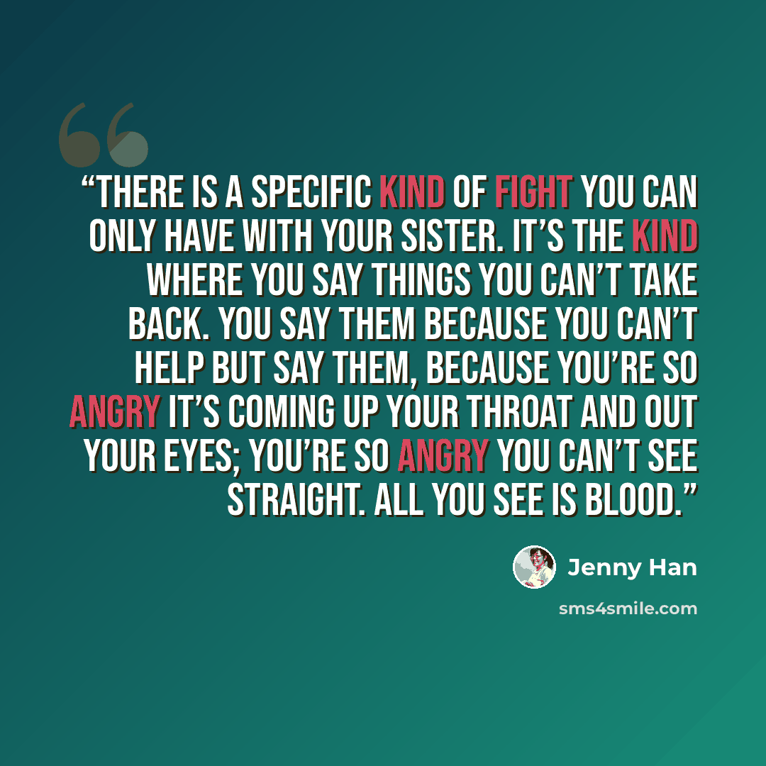 “There is a specific kind of fight you can only have with your sister. It’s the kind where you say things you can’t take back. You say them because you can’t help but say them, because you’re so angry it’s coming up your throat and out your eyes; you’re so angry you can’t see straight. All you see…” quote by Jenny Han