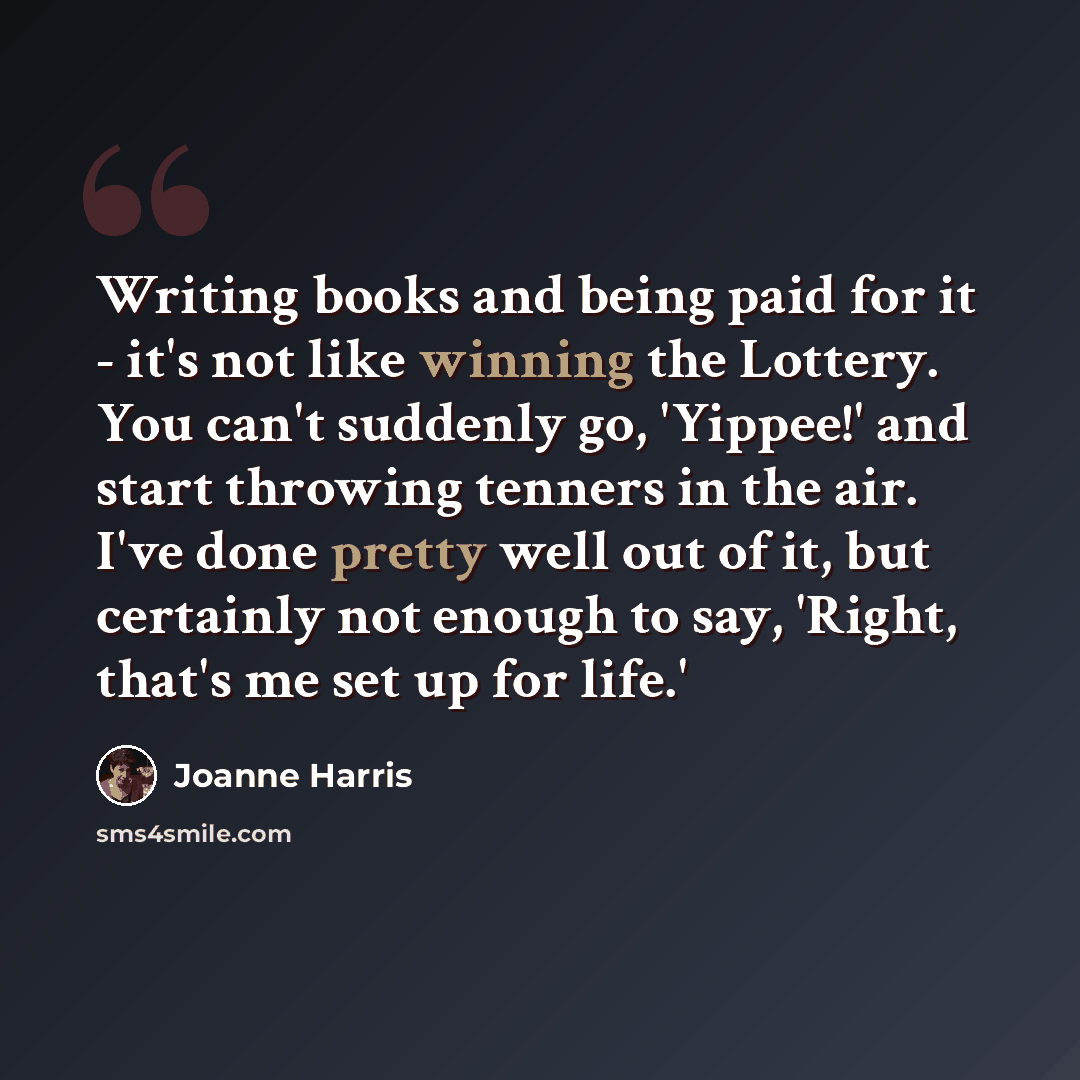 “Writing books and being paid for it - it's not like winning the Lottery. You can't suddenly go, 'Yippee!' and start throwing tenners in the air. I've done pretty well out of it, but certainly not enough to say, 'Right, that's me set up for life.'” quote by Joanne Harris