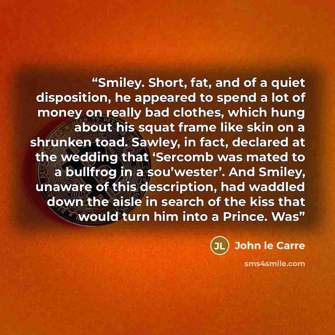 “Smiley. Short, fat, and of a quiet disposition, he appeared to spend a lot of money on really bad clothes, which hung about his squat frame like skin on a shrunken toad. Sawley, in fact, declared at the wedding that ‘Sercomb was mated to a bullfrog in a sou’wester’. And Smiley, unaware of this…” quote by John le Carré