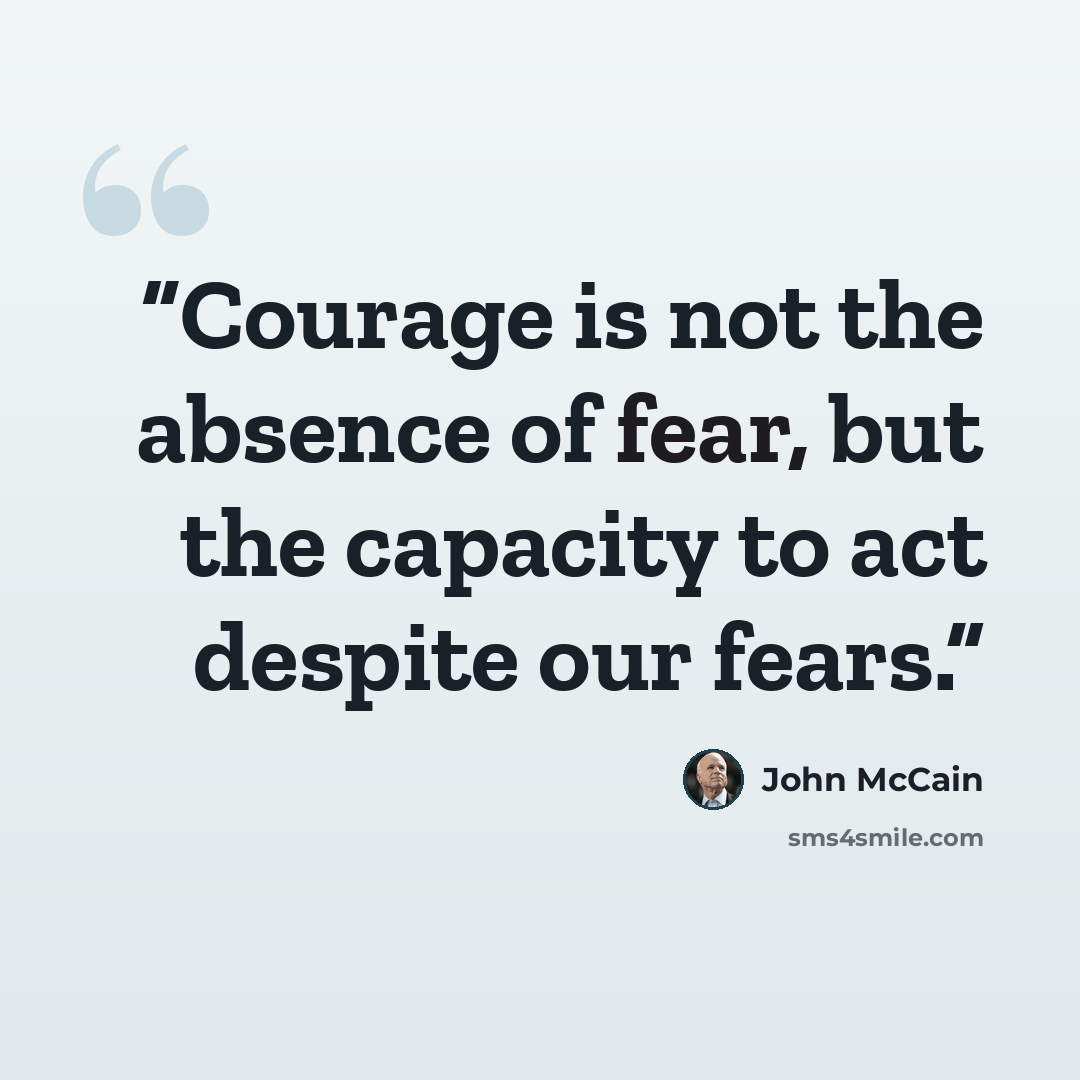 “Courage is not the absence of fear, but the capacity to act despite our fears.” quote by John McCain
