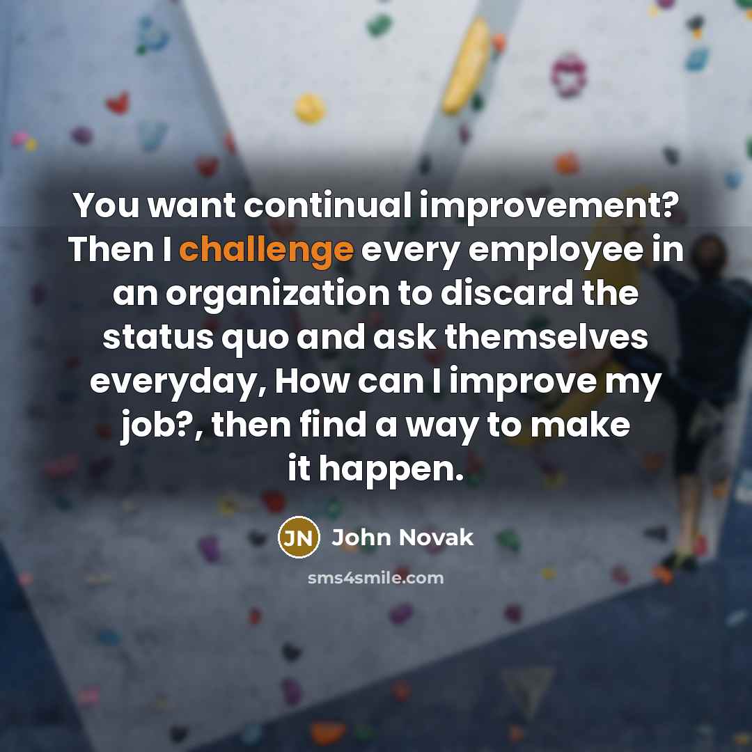 “You want continual improvement? Then I challenge every employee in an organization to discard the status quo and ask themselves everyday, How can I improve my job?, then find a way to make it happen.” quote by John Novak