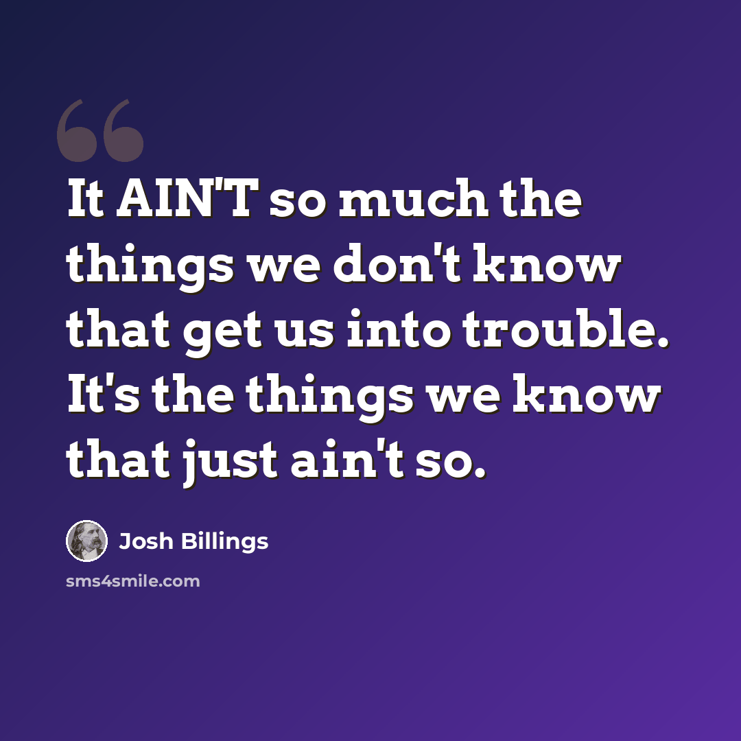 “It AIN'T so much the things we don't know that get us into trouble. It's the things we know that just ain't so.” quote by Josh Billings
