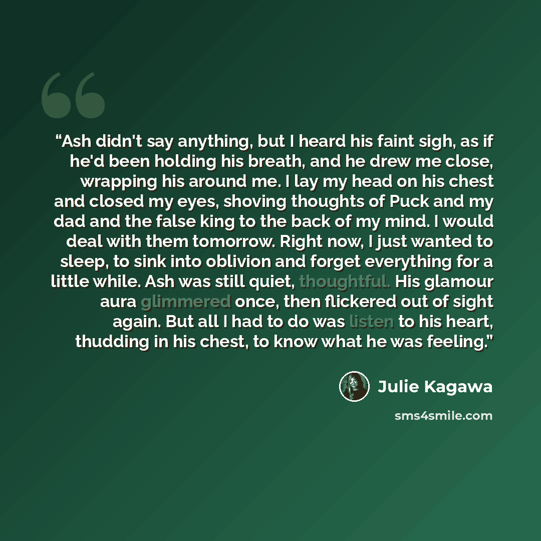 “Ash didn't say anything, but I heard his faint sigh, as if he'd been holding his breath, and he drew me close, wrapping his around me. I lay my head on his chest and closed my eyes, shoving thoughts of Puck and my dad and the false king to the back of my mind. I would deal with them tomorrow…” quote by Julie Kagawa