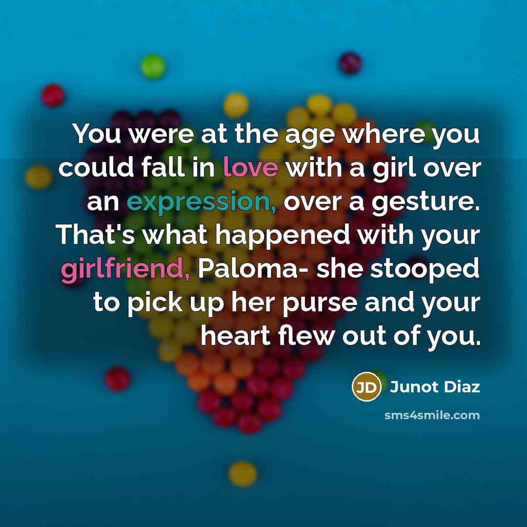 “You were at the age where you could fall in love with a girl over an expression, over a gesture. That's what happened with your girlfriend, Paloma- she stooped to pick up her purse and your heart flew out of you.” quote by Junot Diaz