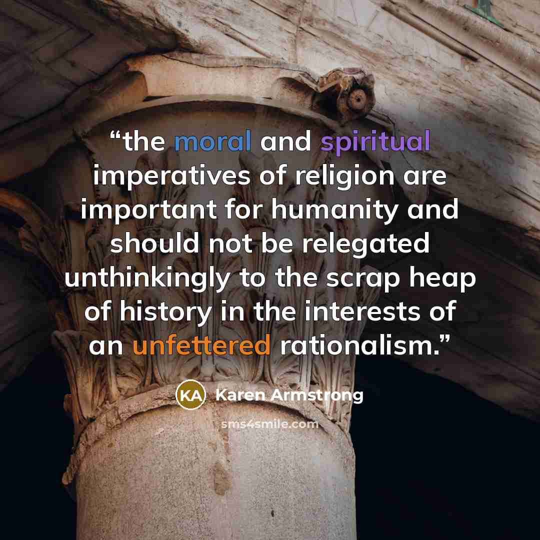 “the moral and spiritual imperatives of religion are important for humanity and should not be relegated unthinkingly to the scrap heap of history in the interests of an unfettered rationalism.” quote by Karen Armstrong